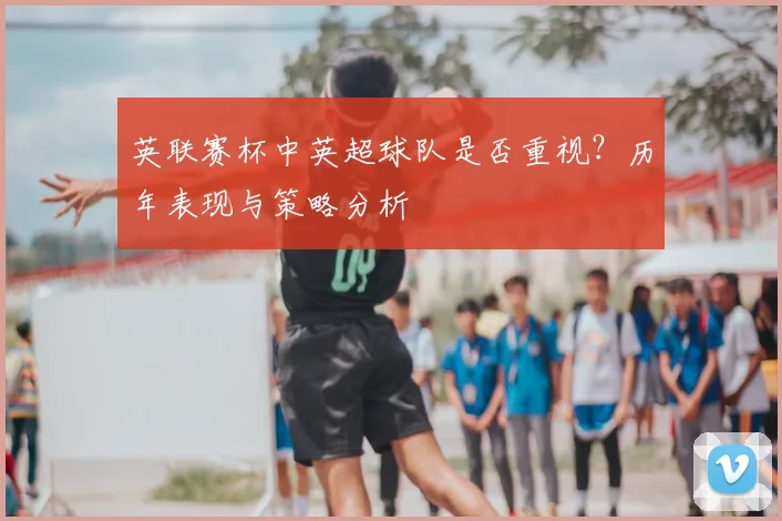 英联赛杯中英超球队是否重视？历年表现与策略分析